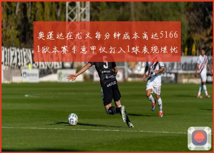 奥蓬达在尤文每分钟成本高达51661欧本赛季意甲仅打入1球表现堪忧
