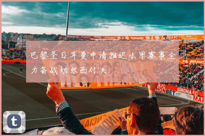 巴黎圣日耳曼申请推迟法甲赛事全力备战切尔西对决