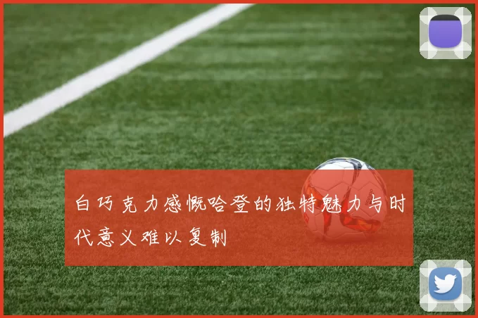 白巧克力感慨哈登的独特魅力与时代意义难以复制