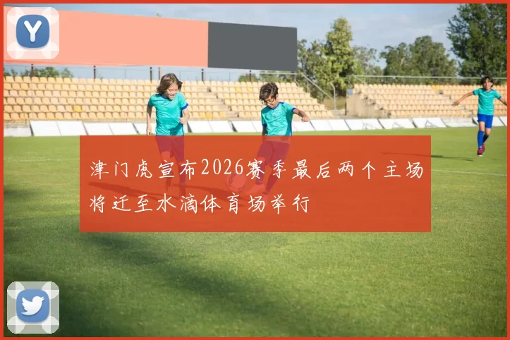 津门虎宣布2026赛季最后两个主场将迁至水滴体育场举行