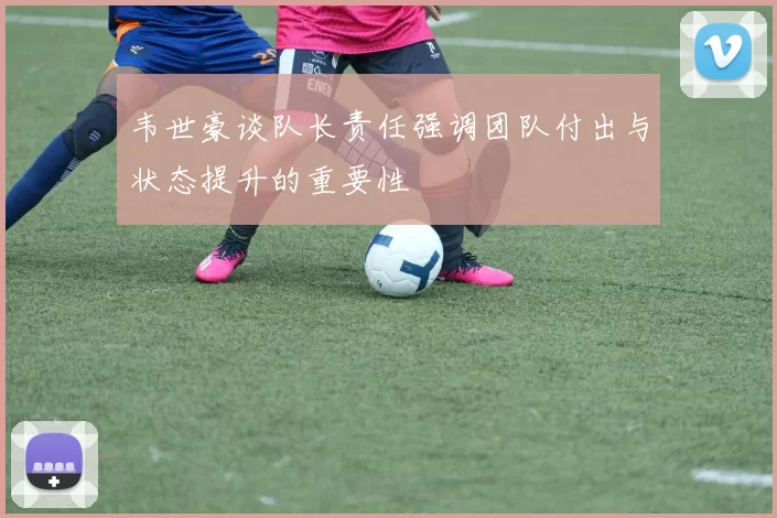 韦世豪谈队长责任强调团队付出与状态提升的重要性