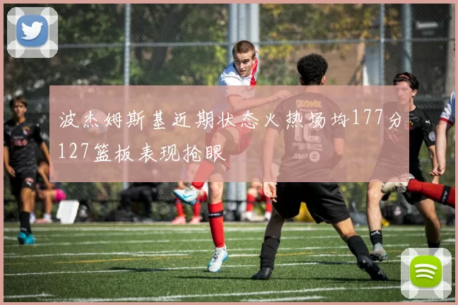 波杰姆斯基近期状态火热场均177分127篮板表现抢眼