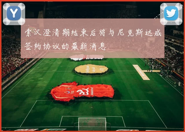 索汉澄清期结束后将与尼克斯达成签约协议的最新消息