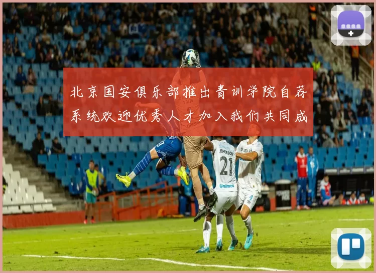 北京国安俱乐部推出青训学院自荐系统欢迎优秀人才加入我们共同成长