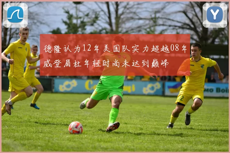 德隆认为12年美国队实力超越08年威登眉杜年轻时尚未达到巅峰