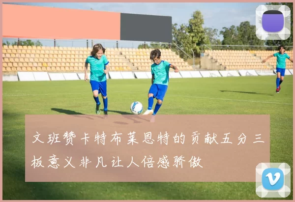 文班赞卡特布莱恩特的贡献五分三板意义非凡让人倍感骄傲