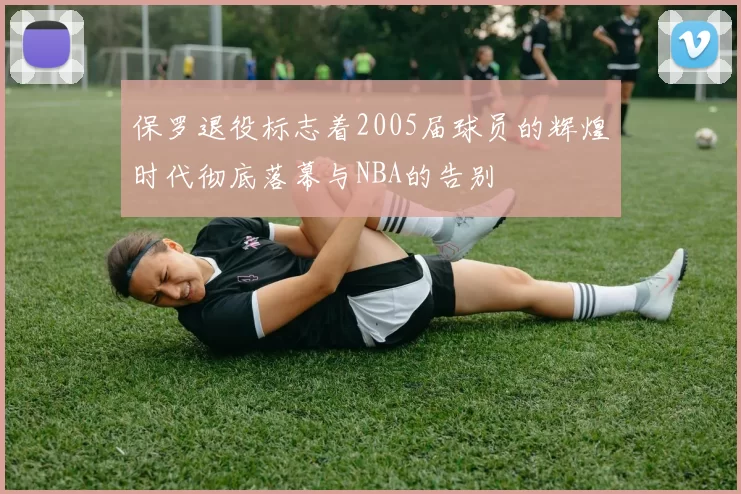 保罗退役标志着2005届球员的辉煌时代彻底落幕与NBA的告别