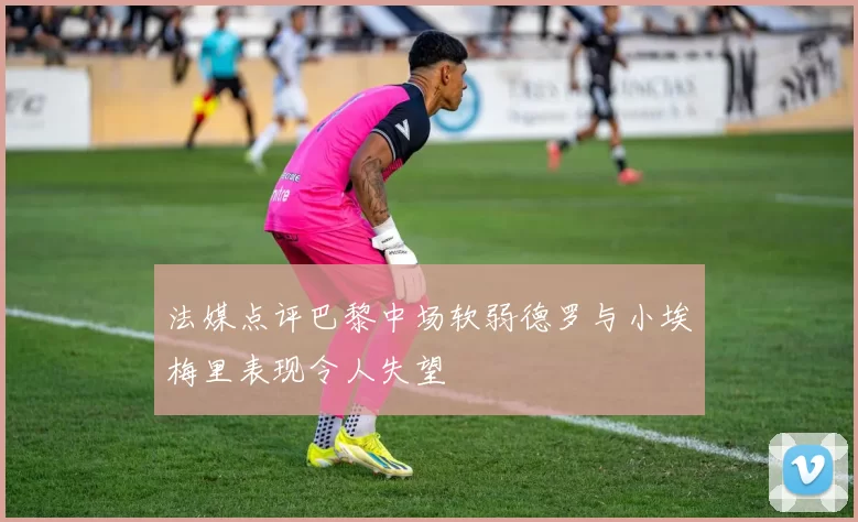 法媒点评巴黎中场软弱德罗与小埃梅里表现令人失望