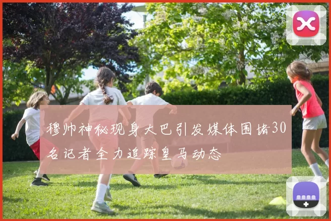 穆帅神秘现身大巴引发媒体围堵30名记者全力追踪皇马动态