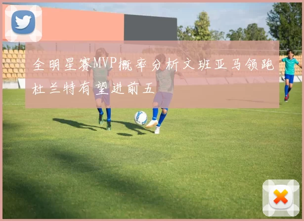 全明星赛MVP概率分析文班亚马领跑杜兰特有望进前五