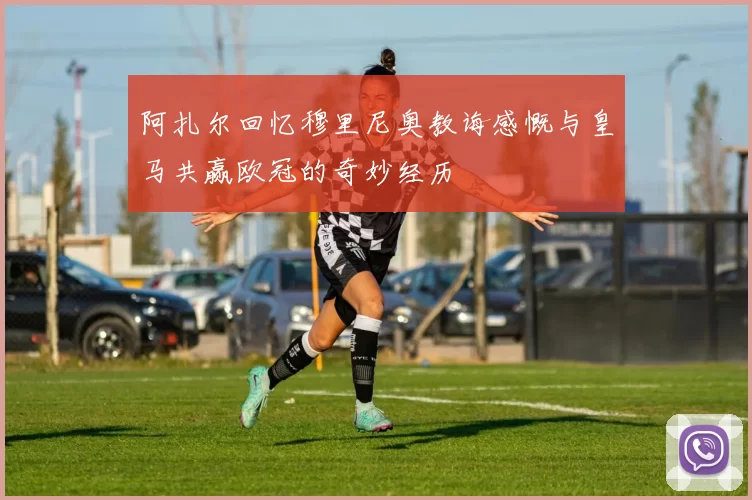 阿扎尔回忆穆里尼奥教诲感慨与皇马共赢欧冠的奇妙经历
