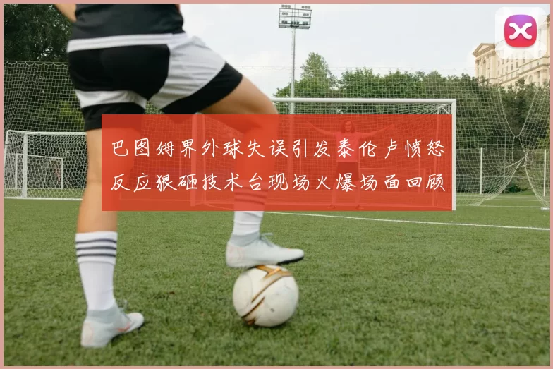 巴图姆界外球失误引发泰伦卢愤怒反应狠砸技术台现场火爆场面回顾