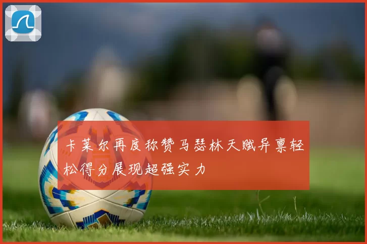 卡莱尔再度称赞马瑟林天赋异禀轻松得分展现超强实力