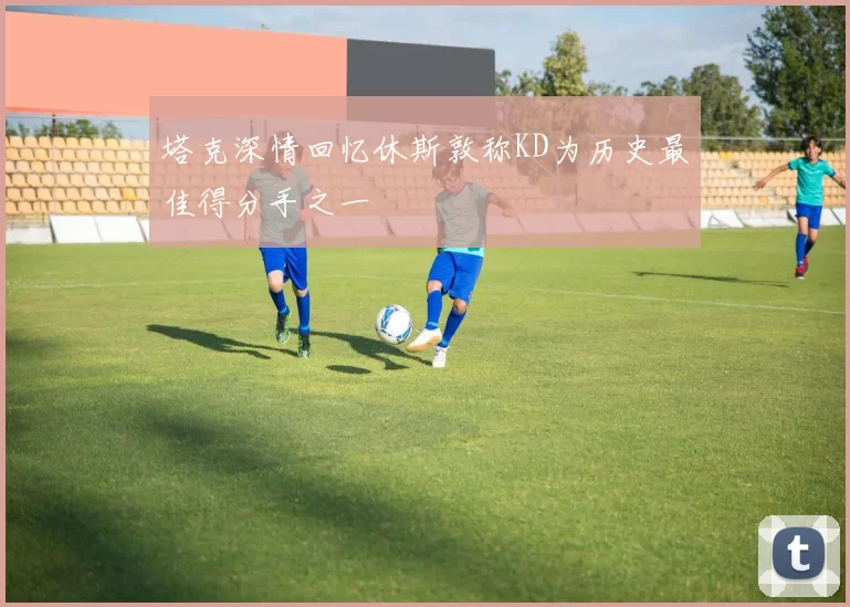 塔克深情回忆休斯敦称KD为历史最佳得分手之一