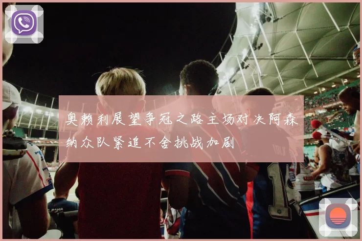 奥赖利展望争冠之路主场对决阿森纳众队紧追不舍挑战加剧