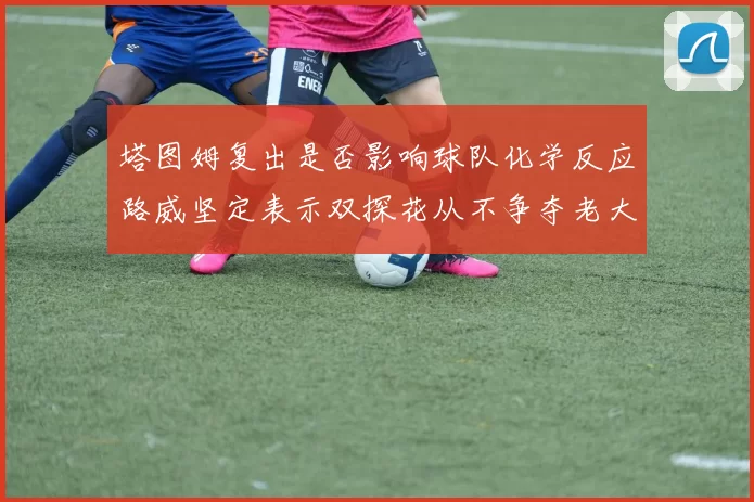 塔图姆复出是否影响球队化学反应路威坚定表示双探花从不争夺老大地位