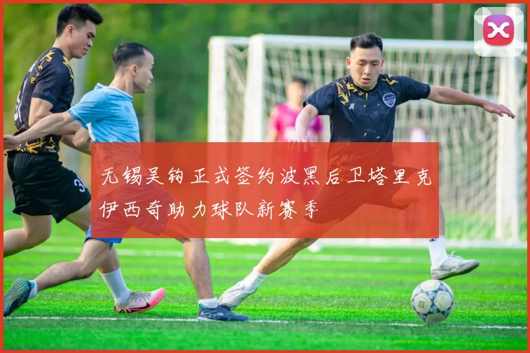 无锡吴钩正式签约波黑后卫塔里克伊西奇助力球队新赛季