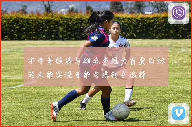 字母哥强调与雄鹿夺冠为首要目标若未能实现可能考虑转会选择