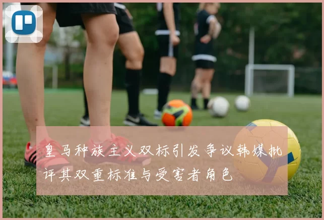 皇马种族主义双标引发争议韩媒批评其双重标准与受害者角色