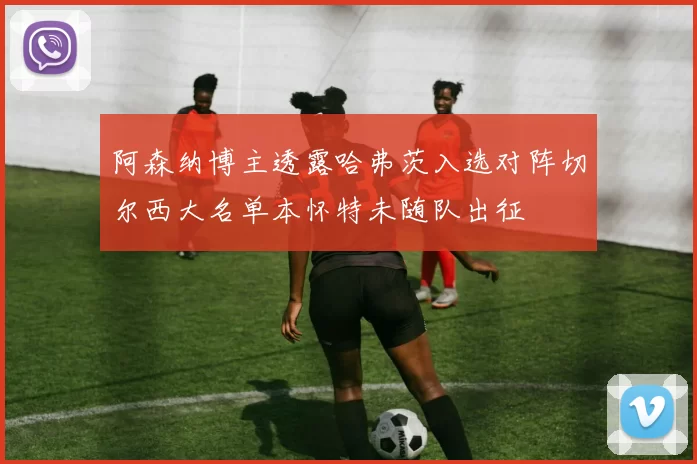 阿森纳博主透露哈弗茨入选对阵切尔西大名单本怀特未随队出征